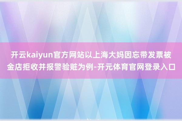 开云kaiyun官方网站以上海大妈因忘带发票被金店拒收并报警验赃为例-开元体育官网登录入口