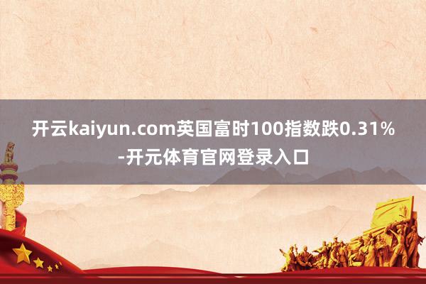 开云kaiyun.com英国富时100指数跌0.31%-开元体育官网登录入口