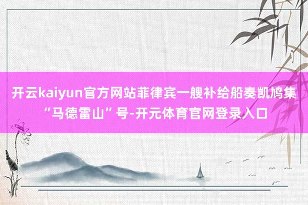 开云kaiyun官方网站菲律宾一艘补给船奏凯鸠集“马德雷山”号-开元体育官网登录入口