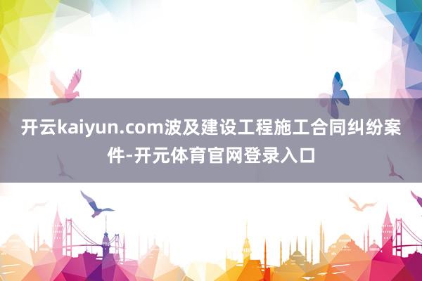 开云kaiyun.com波及建设工程施工合同纠纷案件-开元体育官网登录入口