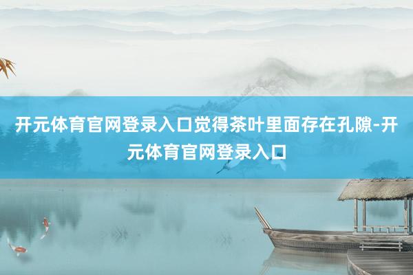 开元体育官网登录入口觉得茶叶里面存在孔隙-开元体育官网登录入口