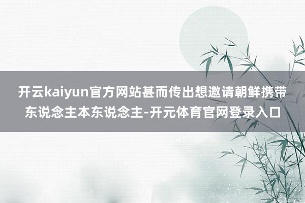 开云kaiyun官方网站甚而传出想邀请朝鲜携带东说念主本东说念主-开元体育官网登录入口