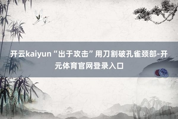 开云kaiyun“出于攻击”用刀割破孔雀颈部-开元体育官网登录入口