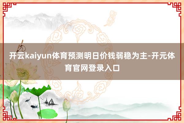 开云kaiyun体育预测明日价钱弱稳为主-开元体育官网登录入口