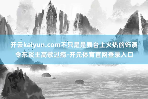 开云kaiyun.com不只是是舞台上火热的饰演令东谈主高歌过瘾-开元体育官网登录入口
