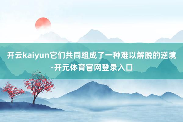 开云kaiyun它们共同组成了一种难以解脱的逆境-开元体育官网登录入口