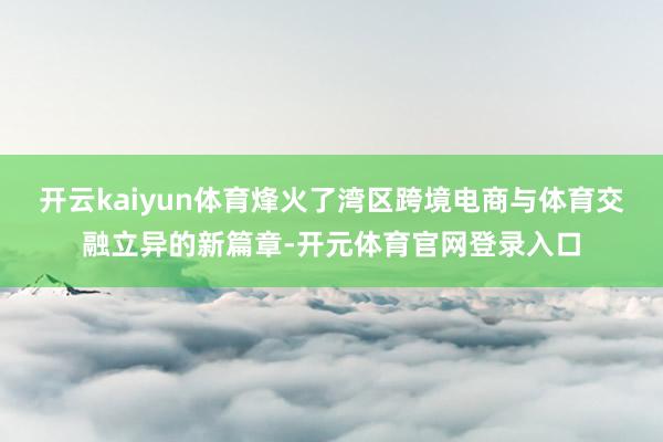 开云kaiyun体育烽火了湾区跨境电商与体育交融立异的新篇章-开元体育官网登录入口
