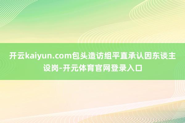 开云kaiyun.com包头造访组平直承认因东谈主设岗-开元体育官网登录入口