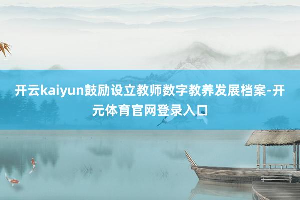 开云kaiyun鼓励设立教师数字教养发展档案-开元体育官网登录入口