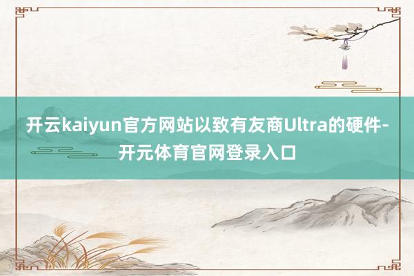 开云kaiyun官方网站以致有友商Ultra的硬件-开元体育官网登录入口