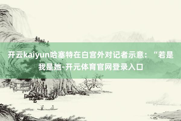 开云kaiyun哈塞特在白宫外对记者示意：“若是我是她-开元体育官网登录入口