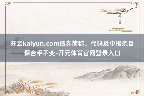 开云kaiyun.com债券简称、代码及中枢条目保合手不变-开元体育官网登录入口