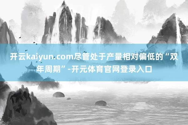 开云kaiyun.com尽管处于产量相对偏低的“双年周期”-开元体育官网登录入口