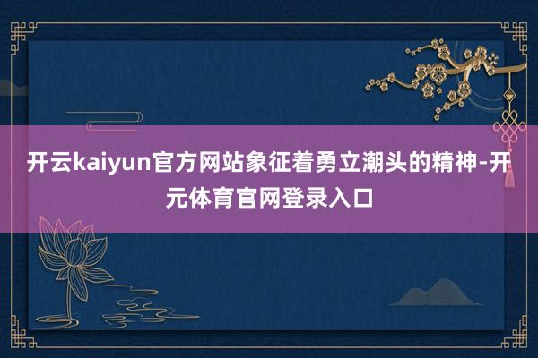 开云kaiyun官方网站象征着勇立潮头的精神-开元体育官网登录入口