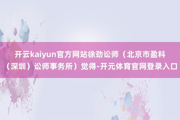 开云kaiyun官方网站  徐劲讼师(北京市盈科(深圳)讼师事务所)觉得-开元体育官网登录入口