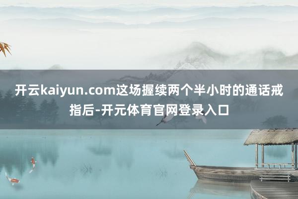开云kaiyun.com这场握续两个半小时的通话戒指后-开元体育官网登录入口