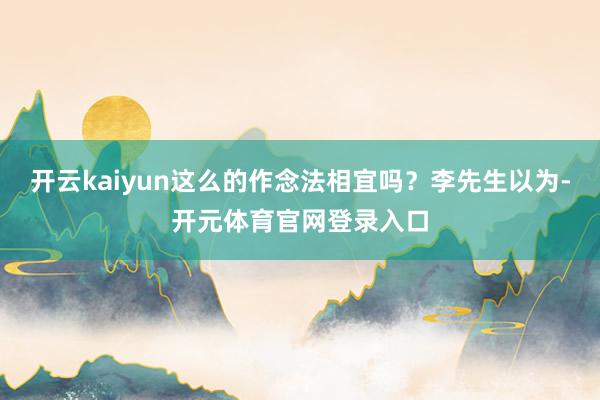 开云kaiyun这么的作念法相宜吗?李先生以为-开元体育官网登录入口
