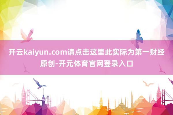 开云kaiyun.com请点击这里此实际为第一财经原创-开元体育官网登录入口