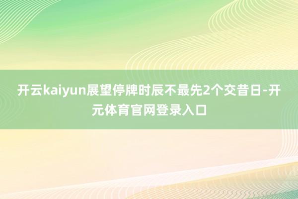 开云kaiyun展望停牌时辰不最先2个交昔日-开元体育官网登录入口
