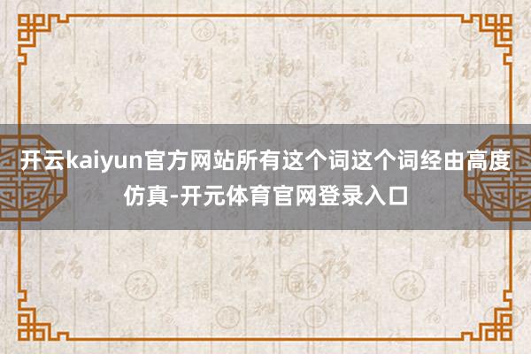 开云kaiyun官方网站所有这个词这个词经由高度仿真-开元体育官网登录入口