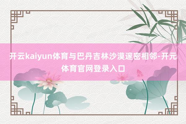 开云kaiyun体育与巴丹吉林沙漠邃密相邻-开元体育官网登录入口