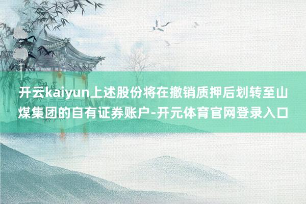 开云kaiyun上述股份将在撤销质押后划转至山煤集团的自有证券账户-开元体育官网登录入口