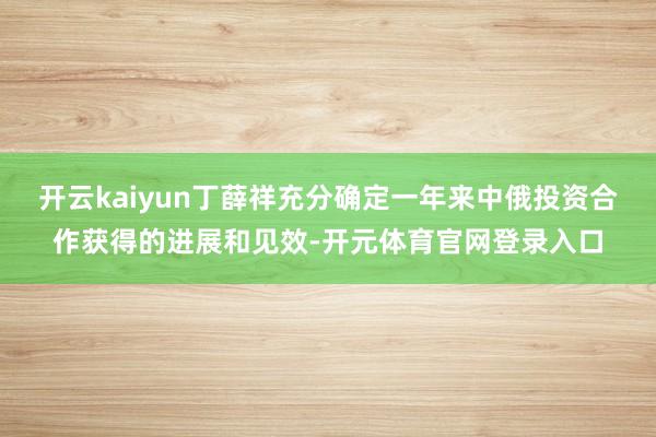开云kaiyun丁薛祥充分确定一年来中俄投资合作获得的进展和见效-开元体育官网登录入口