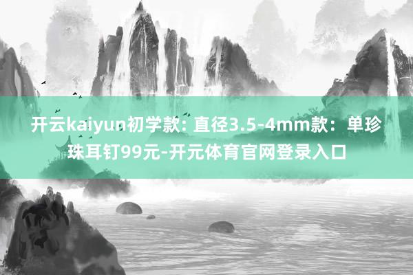 开云kaiyun初学款: 直径3.5-4mm款：单珍珠耳钉99元-开元体育官网登录入口