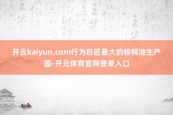 开云kaiyun.com　　行为巨匠最大的棕榈油生产国-开元体育官网登录入口