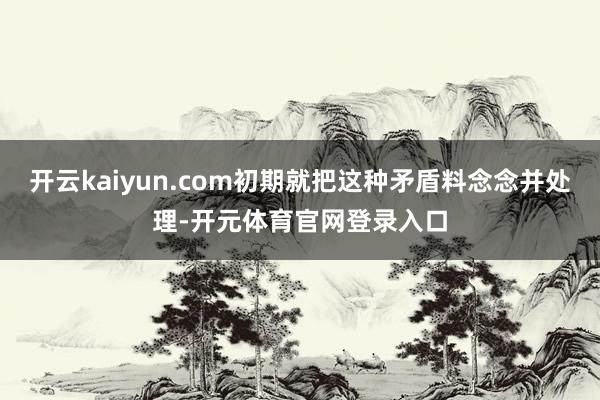 开云kaiyun.com初期就把这种矛盾料念念并处理-开元体育官网登录入口