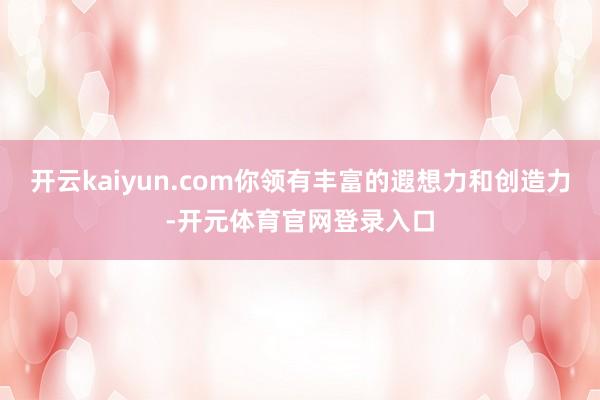 开云kaiyun.com你领有丰富的遐想力和创造力-开元体育官网登录入口