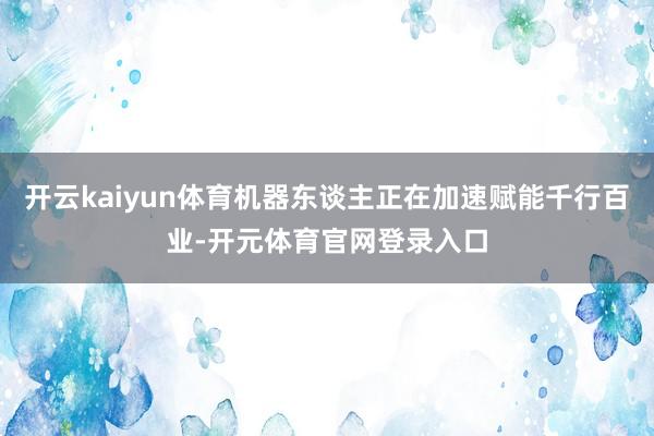 开云kaiyun体育机器东谈主正在加速赋能千行百业-开元体育官网登录入口