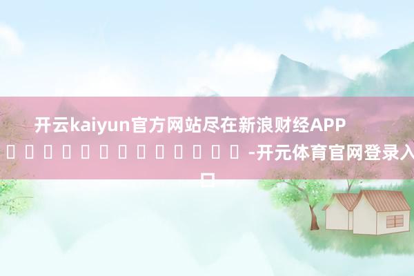 开云kaiyun官方网站尽在新浪财经APP -开元体育官网登录入口