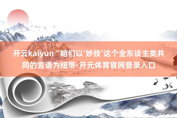 开云kaiyun　　“咱们以‘妙技’这个全东谈主类共同的言语为纽带-开元体育官网登录入口