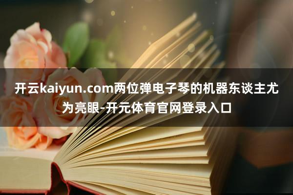 开云kaiyun.com两位弹电子琴的机器东谈主尤为亮眼-开元体育官网登录入口