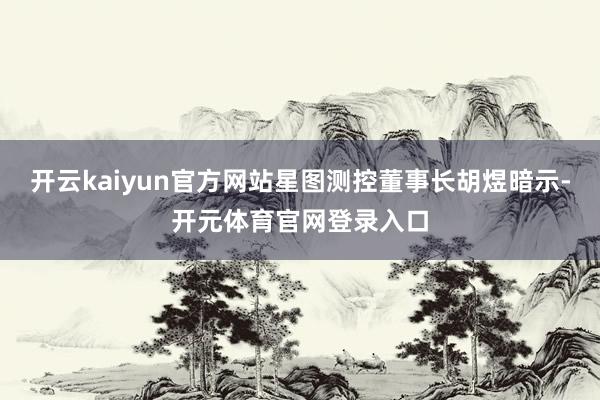 开云kaiyun官方网站星图测控董事长胡煜暗示-开元体育官网登录入口