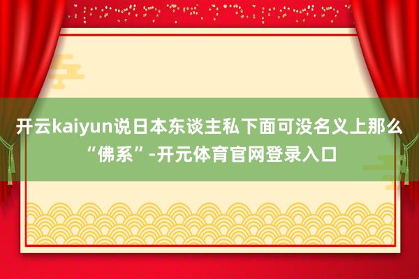 开云kaiyun说日本东谈主私下面可没名义上那么“佛系”-开元体育官网登录入口