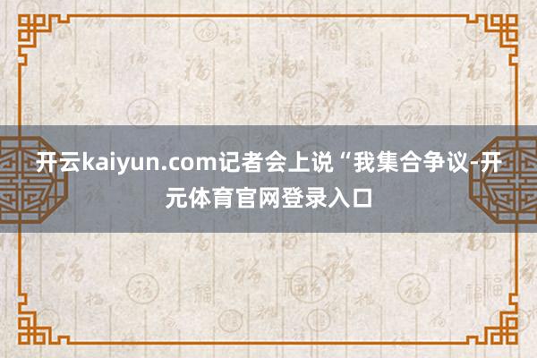 开云kaiyun.com记者会上说“我集合争议-开元体育官网登录入口