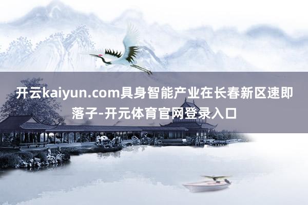 开云kaiyun.com具身智能产业在长春新区速即落子-开元体育官网登录入口