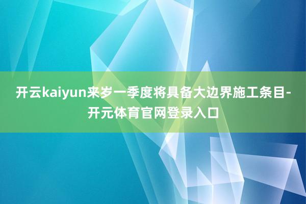 开云kaiyun来岁一季度将具备大边界施工条目-开元体育官网登录入口