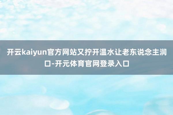 开云kaiyun官方网站又拧开温水让老东说念主润口-开元体育官网登录入口