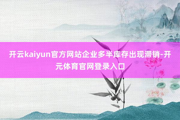 开云kaiyun官方网站企业多半库存出现滞销-开元体育官网登录入口