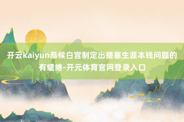 开云kaiyun恭候白宫制定出搪塞生涯本钱问题的有缱绻-开元体育官网登录入口