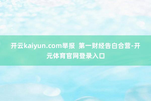 开云kaiyun.com举报  第一财经告白合营-开元体育官网登录入口