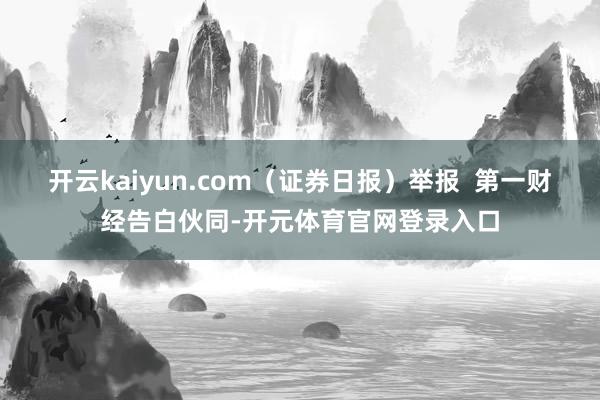开云kaiyun.com（证券日报）举报  第一财经告白伙同-开元体育官网登录入口