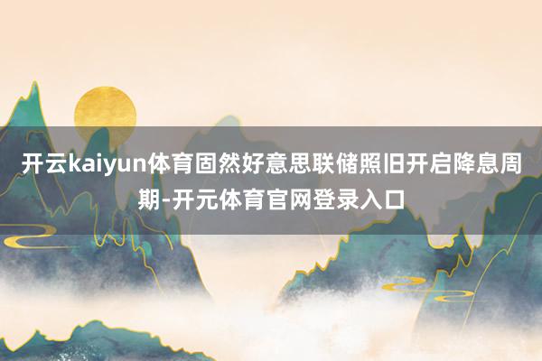 开云kaiyun体育固然好意思联储照旧开启降息周期-开元体育官网登录入口