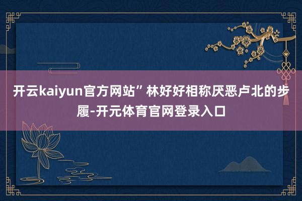 开云kaiyun官方网站”林好好相称厌恶卢北的步履-开元体育官网登录入口