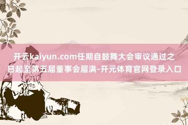 开云kaiyun.com任期自鼓舞大会审议通过之日起至第五届董事会届满-开元体育官网登录入口