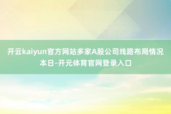 开云kaiyun官方网站多家A股公司线路布局情况本日-开元体育官网登录入口