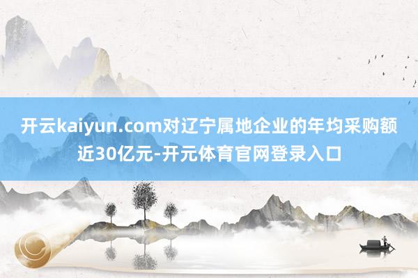 开云kaiyun.com对辽宁属地企业的年均采购额近30亿元-开元体育官网登录入口